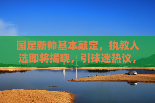 国足新帅基本敲定,执教人选即将揭晓,引球迷热议,国足新帅即将揭晓,引球迷热议