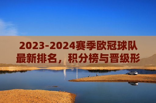 2023-2024赛季欧冠球队最新排名，积分榜与晋级形势解析，2023-2024赛季欧冠最新排名、积分榜与晋级形势解析