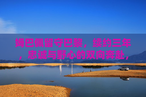 姆巴佩留守巴黎,续约三年,忠诚与野心的双向奔赴,姆巴佩续约三年留守巴黎,忠诚与野心的双向奔赴