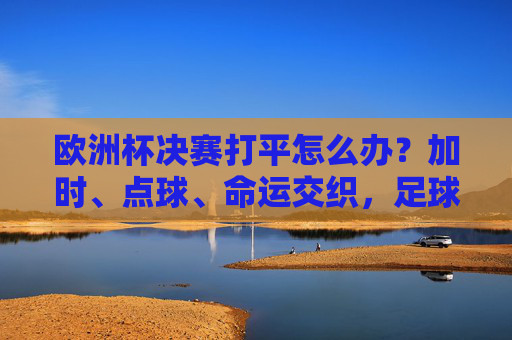 欧洲杯决赛打平怎么办？加时、点球、命运交织，足球的终极考验在这里上演！欧洲杯决赛打平加时点球，足球的终极考验