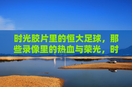 时光胶片里的恒大足球，那些录像里的热血与荣光，时光胶片里的恒大足球，热血与荣光