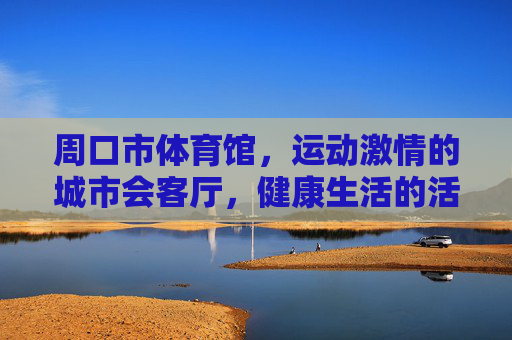周口市体育馆,运动激情的城市会客厅,健康生活的活力引擎,周口市体育馆,运动激情的城市会客厅,健康生活的活力引擎