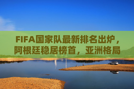 FIFA国家队最新排名出炉,阿根廷稳居榜首,亚洲格局生变,中国队位次引关注