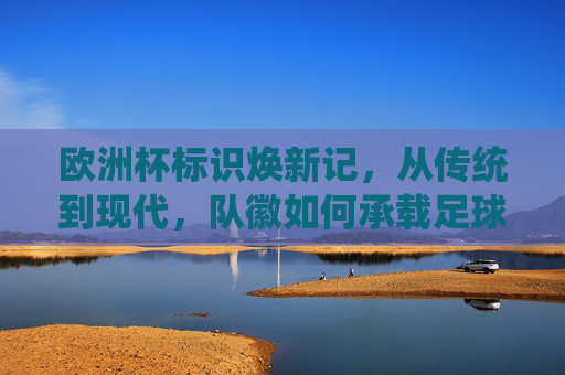 欧洲杯标识焕新记,从传统到现代,队徽如何承载足球文化与时代精神