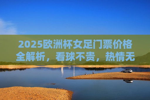 2025欧洲杯女足门票价格全解析，看球不贵，热情无价！2025欧洲杯女足门票价格全解析，看球不贵，热情无价