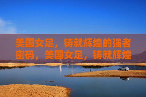 美国女足,铸就辉煌的强者密码,美国女足,铸就辉煌的强者密码