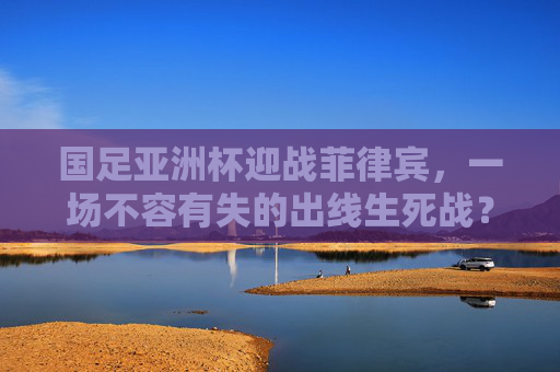 国足亚洲杯迎战菲律宾，一场不容有失的出线生死战？国足亚洲杯迎战菲律宾，出线生死战不容有失