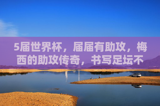 5届世界杯,届届有助攻,梅西的助攻传奇,书写足坛不朽篇章,5届世界杯届届有助攻!梅西助攻传奇书写足坛不朽篇章