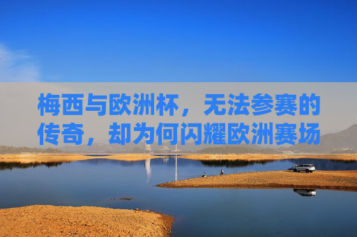 梅西与欧洲杯，无法参赛的传奇，却为何闪耀欧洲赛场？梅西缺席欧洲杯，传奇何以闪耀欧洲？