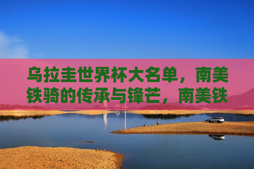 乌拉圭世界杯大名单，南美铁骑的传承与锋芒，南美铁骑的传承与锋芒，乌拉圭世界杯大名单