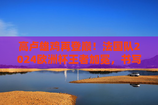 高卢雄鸡再登巅！法国队2024欧洲杯王者加冕，书写蓝色传奇，高卢雄鸡再登巅！2024欧洲杯王者加冕，书写蓝色传奇