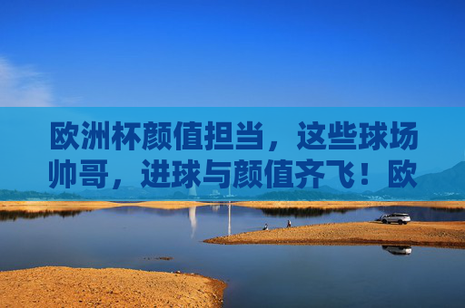 欧洲杯颜值担当,这些球场帅哥,进球与颜值齐飞!欧洲杯球场帅哥,颜值与进球齐飞
