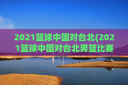 2021篮球中国对台北(2021篮球中国对台北男篮比赛)