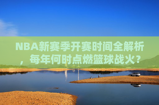 NBA新赛季开赛时间全解析，每年何时点燃篮球战火？NBA新赛季开赛时间全解析，每年篮球战火燃起时刻