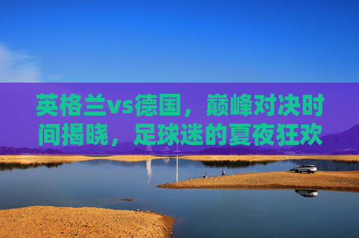 英格兰vs德国，巅峰对决时间揭晓，足球迷的夏夜狂欢倒计时，英格兰vs德国巅峰对决定档，夏夜狂欢倒计时