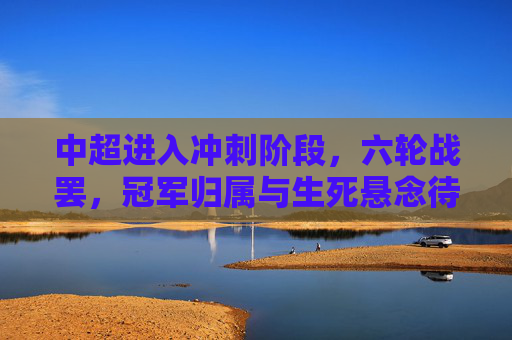 中超进入冲刺阶段，六轮战罢，冠军归属与生死悬念待解，中超冲刺阶段，冠军归属与生死悬念待解