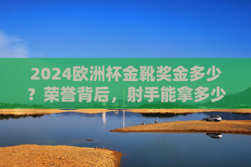 2024欧洲杯金靴奖金多少？荣誉背后，射手能拿多少真金白银？2024欧洲杯金靴奖金，射手荣誉背后的真金白银