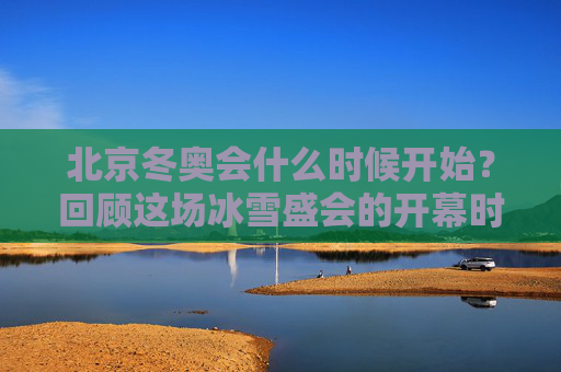 北京冬奥会什么时候开始?回顾这场冰雪盛会的开幕时刻,北京冬奥会开幕时刻回顾