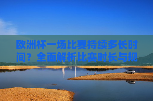 欧洲杯一场比赛持续多长时间？全面解析比赛时长与规则，欧洲杯比赛时长与规则全面解析