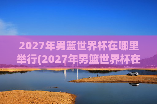 2027年男篮世界杯在哪里举行(2027年男篮世界杯在哪里举行的)2027年男篮世界杯举办地