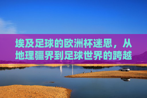 埃及足球的欧洲杯迷思,从地理疆界到足球世界的跨越与坚守,埃及足球的欧洲杯迷思,跨越地理疆界的坚守