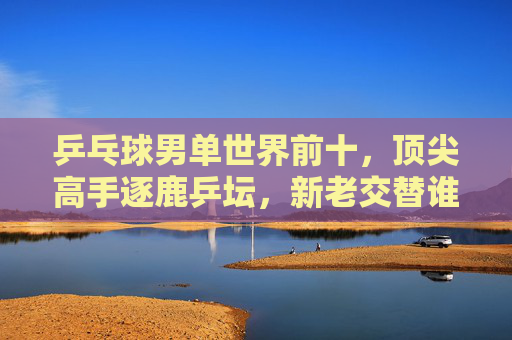乒乓球男单世界前十，顶尖高手逐鹿乒坛，新老交替谁执牛耳？乒乓球男单世界前十逐鹿乒坛，新老交替谁执牛耳？