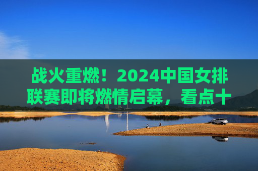 战火重燃!2024中国女排联赛即将燃情启幕,看点十足,2024中国女排联赛战火重燃,看点十足启幕
