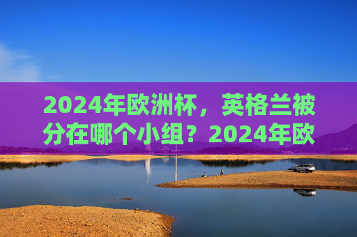 2024年欧洲杯,英格兰被分在哪个小组?2024年欧洲杯英格兰小组归属
