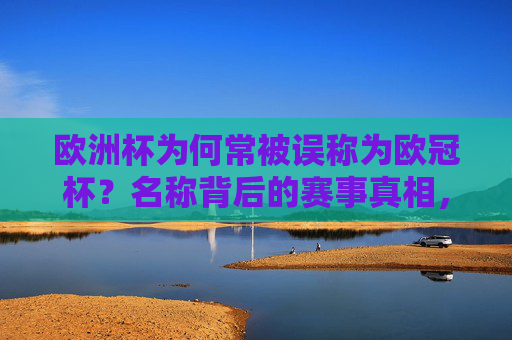 欧洲杯为何常被误称为欧冠杯?名称背后的赛事真相,欧洲杯为何常被误称欧冠杯?名称背后的赛事真相