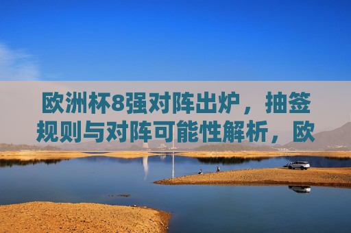 欧洲杯8强对阵出炉，抽签规则与对阵可能性解析，欧洲杯8强对阵出炉，抽签规则与对阵可能性解析
