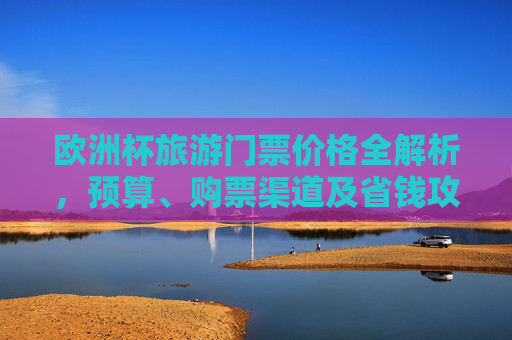 欧洲杯旅游门票价格全解析,预算、购票渠道及省钱攻略,欧洲杯旅游门票价格全解析,预算、购票渠道及省钱攻略