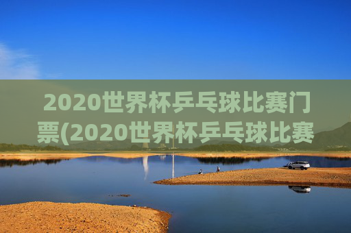 2020世界杯乒乓球比赛门票(2020世界杯乒乓球比赛门票多少钱)