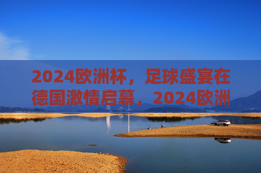 2024欧洲杯，足球盛宴在德国激情启幕，2024欧洲杯足球盛宴德国激情启幕