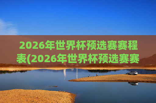 2026年世界杯预选赛赛程表(2026年世界杯预选赛赛程表格)