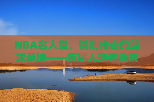 NBA名人堂，镌刻传奇的篮球圣地——历届入选者全景回顾，NBA名人堂，传奇圣地的全景回顾