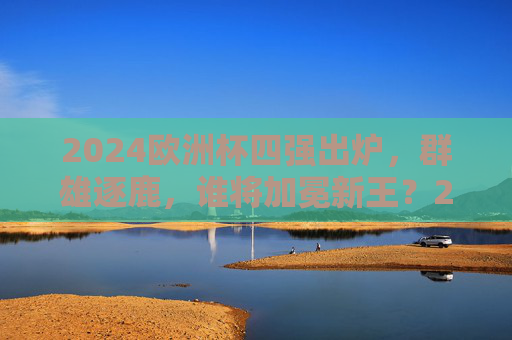 2024欧洲杯四强出炉，群雄逐鹿，谁将加冕新王？2024欧洲杯四强争霸，谁将加冕新王？