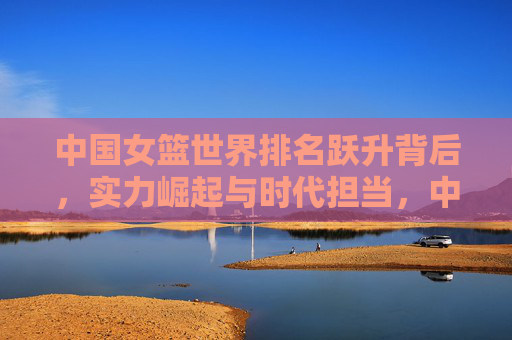 中国女篮世界排名跃升背后,实力崛起与时代担当,中国女篮实力崛起担使命,世界排名跃升显担当