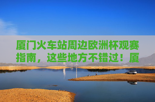 厦门火车站周边欧洲杯观赛指南，这些地方不错过！厦门火车站周边欧洲杯观赛指南，不错过的观赛好去处