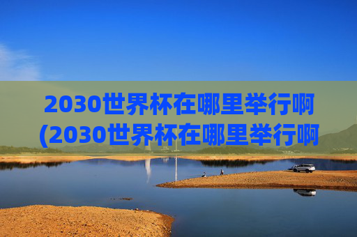 2030世界杯在哪里举行啊(2030世界杯在哪里举行啊)