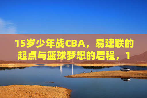 15岁少年战CBA，易建联的起点与篮球梦想的启程，15岁易建联战CBA，起点与梦想的启程