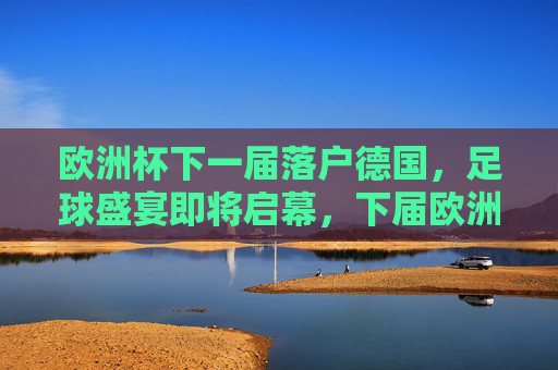 欧洲杯下一届落户德国，足球盛宴即将启幕，下届欧洲杯落户德国，足球盛宴即将启幕