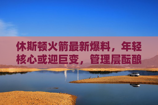 休斯顿火箭最新爆料，年轻核心或迎巨变，管理层酝酿多笔重磅交易，目标直指季后赛？火箭年轻核心迎巨变 管理层重磅交易剑指季后赛