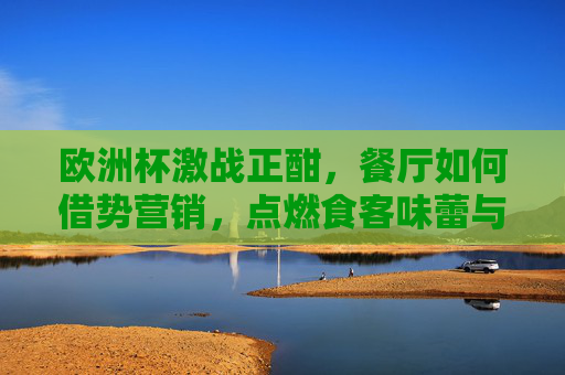 欧洲杯激战正酣,餐厅如何借势营销,点燃食客味蕾与激情?欧洲杯激战正酣,餐厅借势营销点燃味蕾与激情