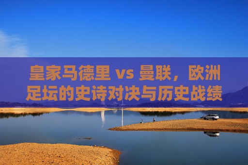 皇家马德里 vs 曼联，欧洲足坛的史诗对决与历史战绩回顾，皇马曼联史诗对决，欧洲足坛历史战绩回顾