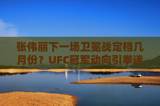 张伟丽下一场卫冕战定档几月份？UFC冠军动向引拳迷期待，张伟丽卫冕战定档几月？UFC冠军动向引拳迷期待