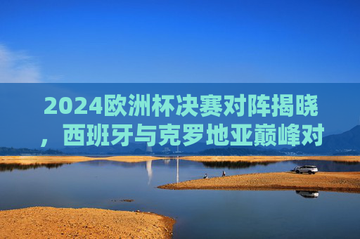 2024欧洲杯决赛对阵揭晓，西班牙与克罗地亚巅峰对决，谁将问鼎欧陆王座？2024欧洲杯决赛，西班牙VS克罗地亚，巅峰对决问鼎欧陆王座