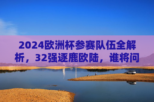 2024欧洲杯参赛队伍全解析,32强逐鹿欧陆,谁将问鼎?2024欧洲杯32强全解析,逐鹿欧陆谁问鼎?