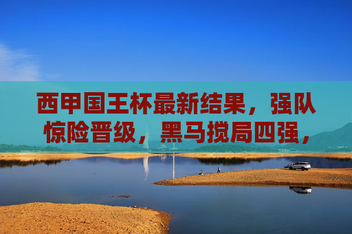 西甲国王杯最新结果，强队惊险晋级，黑马搅局四强，巴萨皇马上演国家德比预演，西甲国王杯，强队惊险晋级，黑马搅局四强，巴萨皇马上演国家德比预演