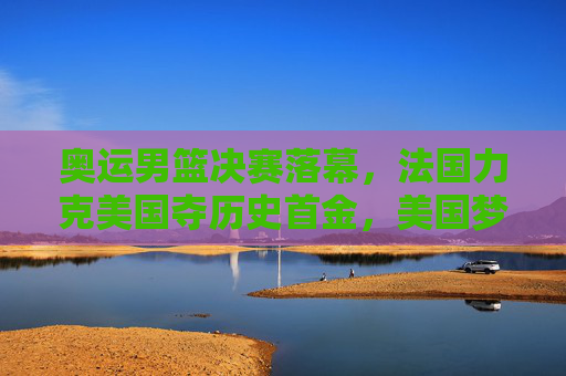 奥运男篮决赛落幕，法国力克美国夺历史首金，美国梦之队八连胜神话终结，奥运男篮决赛，法国力克美国夺历史首金，梦之队八连胜神话终结