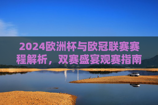 2024欧洲杯与欧冠联赛赛程解析,双赛盛宴观赛指南